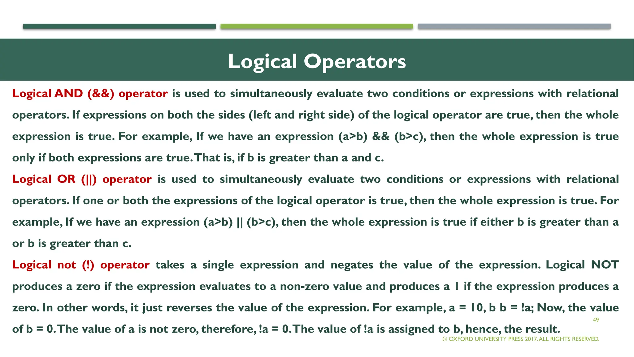 49
Logical Operators
Logical AND (&&) operator is used to simultaneously evaluate two conditions or expressions with relational
operators. If expressions on both the sides (left and right side) of the logical operator are true, then the whole
expression is true. For example, If we have an expression (a>b) && (b>c), then the whole expression is true
only if both expressions are true.That is, if b is greater than a and c.
Logical OR (||) operator is used to simultaneously evaluate two conditions or expressions with relational
operators. If one or both the expressions of the logical operator is true, then the whole expression is true. For
example, If we have an expression (a>b) || (b>c), then the whole expression is true if either b is greater than a
or b is greater than c.
Logical not (!) operator takes a single expression and negates the value of the expression. Logical NOT
produces a zero if the expression evaluates to a non-zero value and produces a 1 if the expression produces a
zero. In other words, it just reverses the value of the expression. For example, a = 10, b b = !a; Now, the value
of b = 0.The value of a is not zero, therefore, !a = 0.The value of !a is assigned to b, hence, the result.
© OXFORD UNIVERSITY PRESS 2017.ALL RIGHTS RESERVED.
 