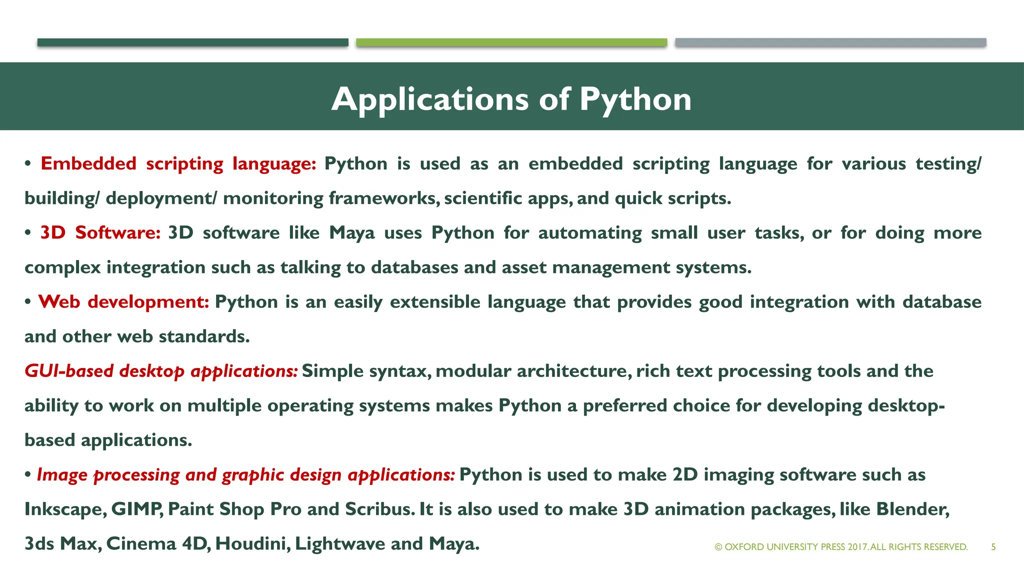 Applications of Python
5
• Embedded scripting language: Python is used as an embedded scripting language for various testing/
building/ deployment/ monitoring frameworks, scientific apps, and quick scripts.
• 3D Software: 3D software like Maya uses Python for automating small user tasks, or for doing more
complex integration such as talking to databases and asset management systems.
• Web development: Python is an easily extensible language that provides good integration with database
and other web standards.
GUI-based desktop applications: Simple syntax, modular architecture, rich text processing tools and the
ability to work on multiple operating systems makes Python a preferred choice for developing desktop-
based applications.
• Image processing and graphic design applications: Python is used to make 2D imaging software such as
Inkscape, GIMP, Paint Shop Pro and Scribus. It is also used to make 3D animation packages, like Blender,
3ds Max, Cinema 4D, Houdini, Lightwave and Maya. © OXFORD UNIVERSITY PRESS 2017.ALL RIGHTS RESERVED.
 