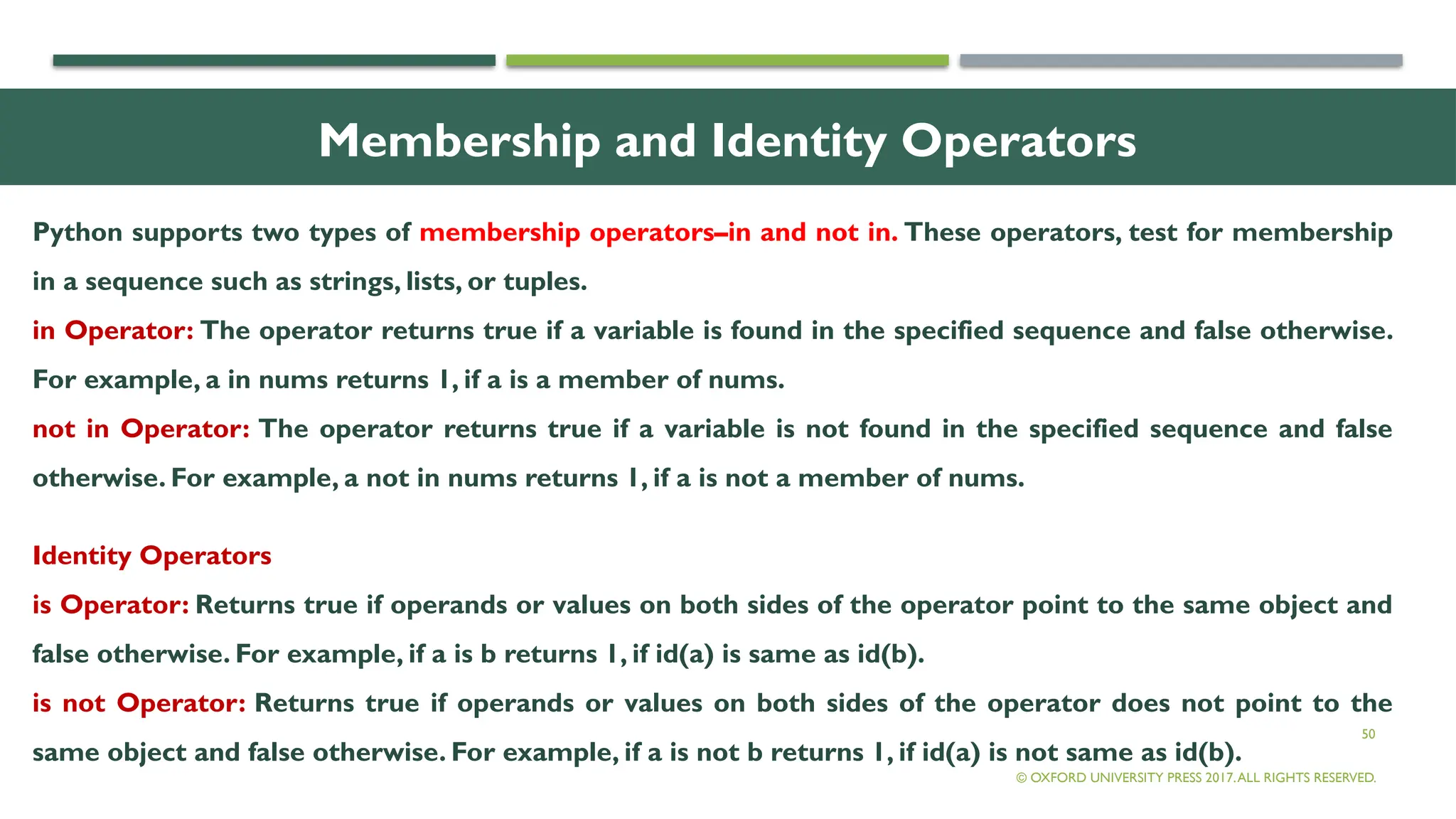 50
Membership and Identity Operators
Python supports two types of membership operators–in and not in. These operators, test for membership
in a sequence such as strings, lists, or tuples.
in Operator: The operator returns true if a variable is found in the specified sequence and false otherwise.
For example, a in nums returns 1, if a is a member of nums.
not in Operator: The operator returns true if a variable is not found in the specified sequence and false
otherwise. For example, a not in nums returns 1, if a is not a member of nums.
Identity Operators
is Operator: Returns true if operands or values on both sides of the operator point to the same object and
false otherwise. For example, if a is b returns 1, if id(a) is same as id(b).
is not Operator: Returns true if operands or values on both sides of the operator does not point to the
same object and false otherwise. For example, if a is not b returns 1, if id(a) is not same as id(b).
© OXFORD UNIVERSITY PRESS 2017.ALL RIGHTS RESERVED.
 