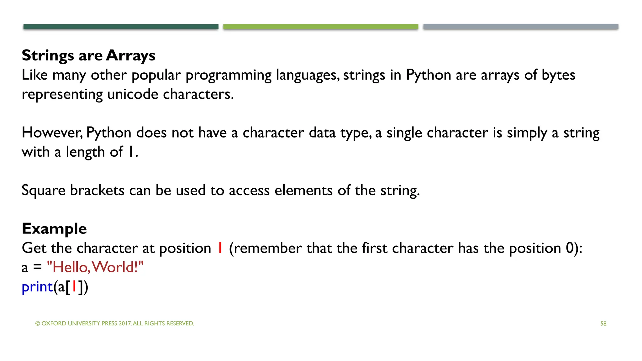 © OXFORD UNIVERSITY PRESS 2017.ALL RIGHTS RESERVED. 58
Strings are Arrays
Like many other popular programming languages, strings in Python are arrays of bytes
representing unicode characters.
However, Python does not have a character data type, a single character is simply a string
with a length of 1.
Square brackets can be used to access elements of the string.
Example
Get the character at position 1 (remember that the first character has the position 0):
a = "Hello,World!"
print(a[1])
 