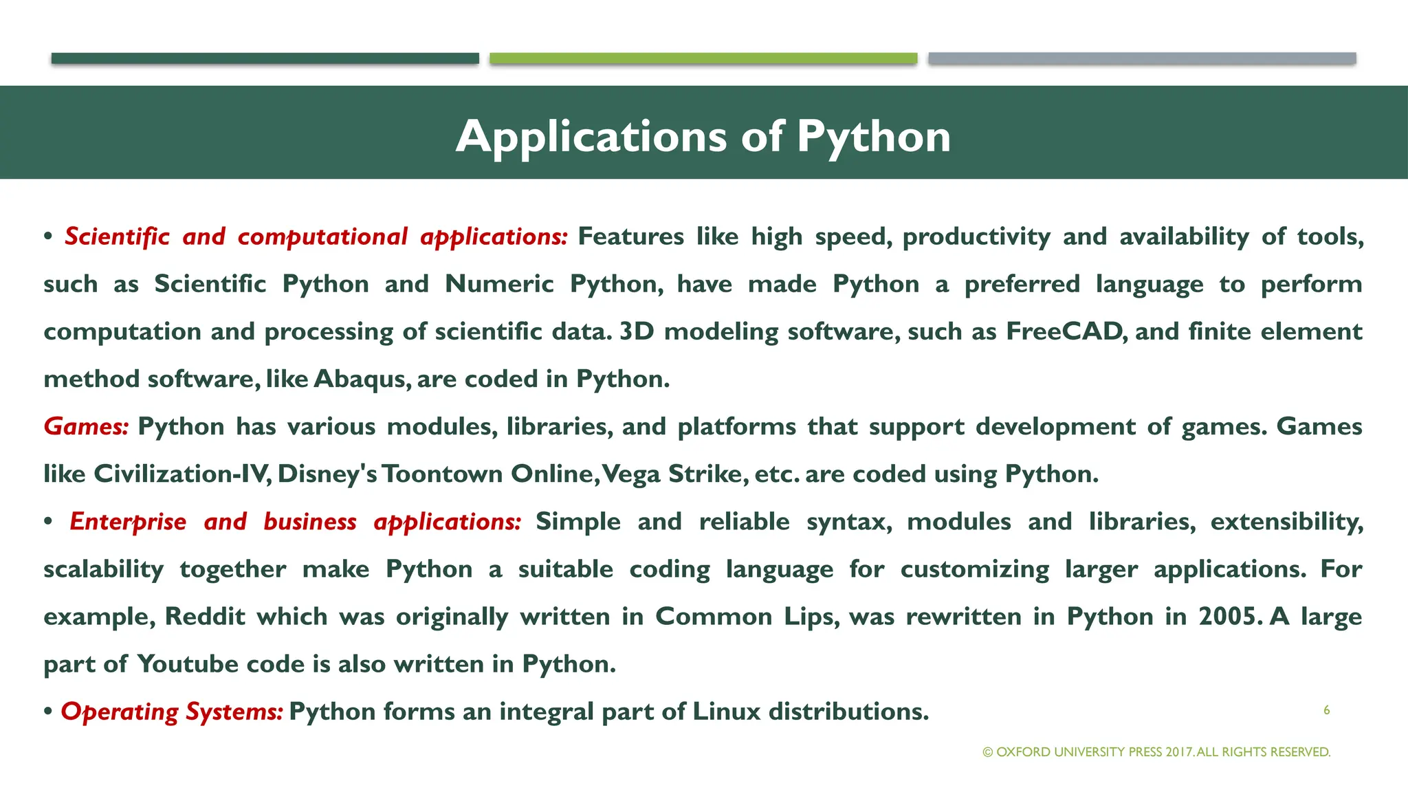 6
Applications of Python
• Scientific and computational applications: Features like high speed, productivity and availability of tools,
such as Scientific Python and Numeric Python, have made Python a preferred language to perform
computation and processing of scientific data. 3D modeling software, such as FreeCAD, and finite element
method software, like Abaqus, are coded in Python.
Games: Python has various modules, libraries, and platforms that support development of games. Games
like Civilization-IV, Disney'sToontown Online,Vega Strike, etc. are coded using Python.
• Enterprise and business applications: Simple and reliable syntax, modules and libraries, extensibility,
scalability together make Python a suitable coding language for customizing larger applications. For
example, Reddit which was originally written in Common Lips, was rewritten in Python in 2005. A large
part of Youtube code is also written in Python.
• Operating Systems: Python forms an integral part of Linux distributions.
© OXFORD UNIVERSITY PRESS 2017.ALL RIGHTS RESERVED.
 
