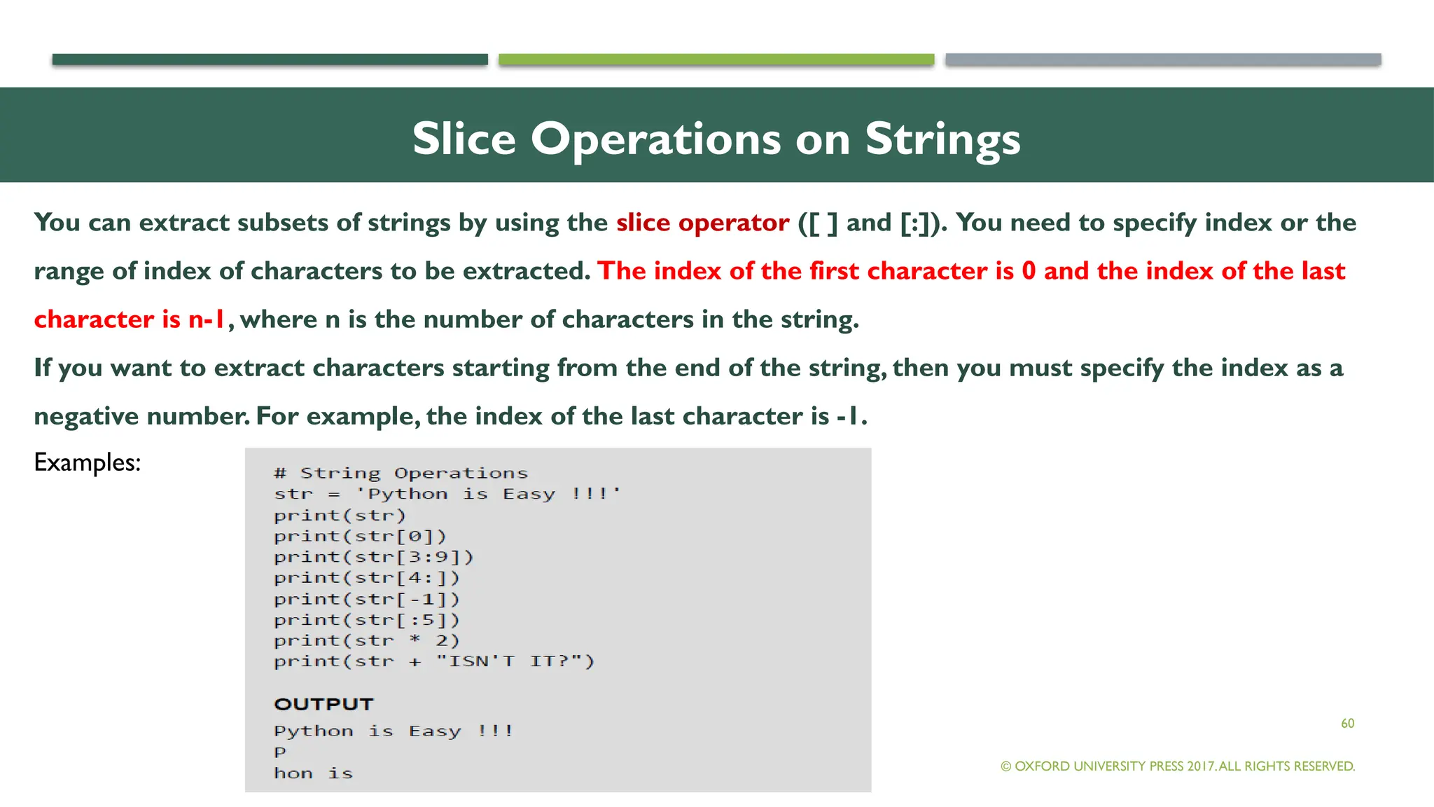 60
Slice Operations on Strings
You can extract subsets of strings by using the slice operator ([ ] and [:]). You need to specify index or the
range of index of characters to be extracted. The index of the first character is 0 and the index of the last
character is n-1, where n is the number of characters in the string.
If you want to extract characters starting from the end of the string, then you must specify the index as a
negative number. For example, the index of the last character is -1.
© OXFORD UNIVERSITY PRESS 2017.ALL RIGHTS RESERVED.
Examples:
 