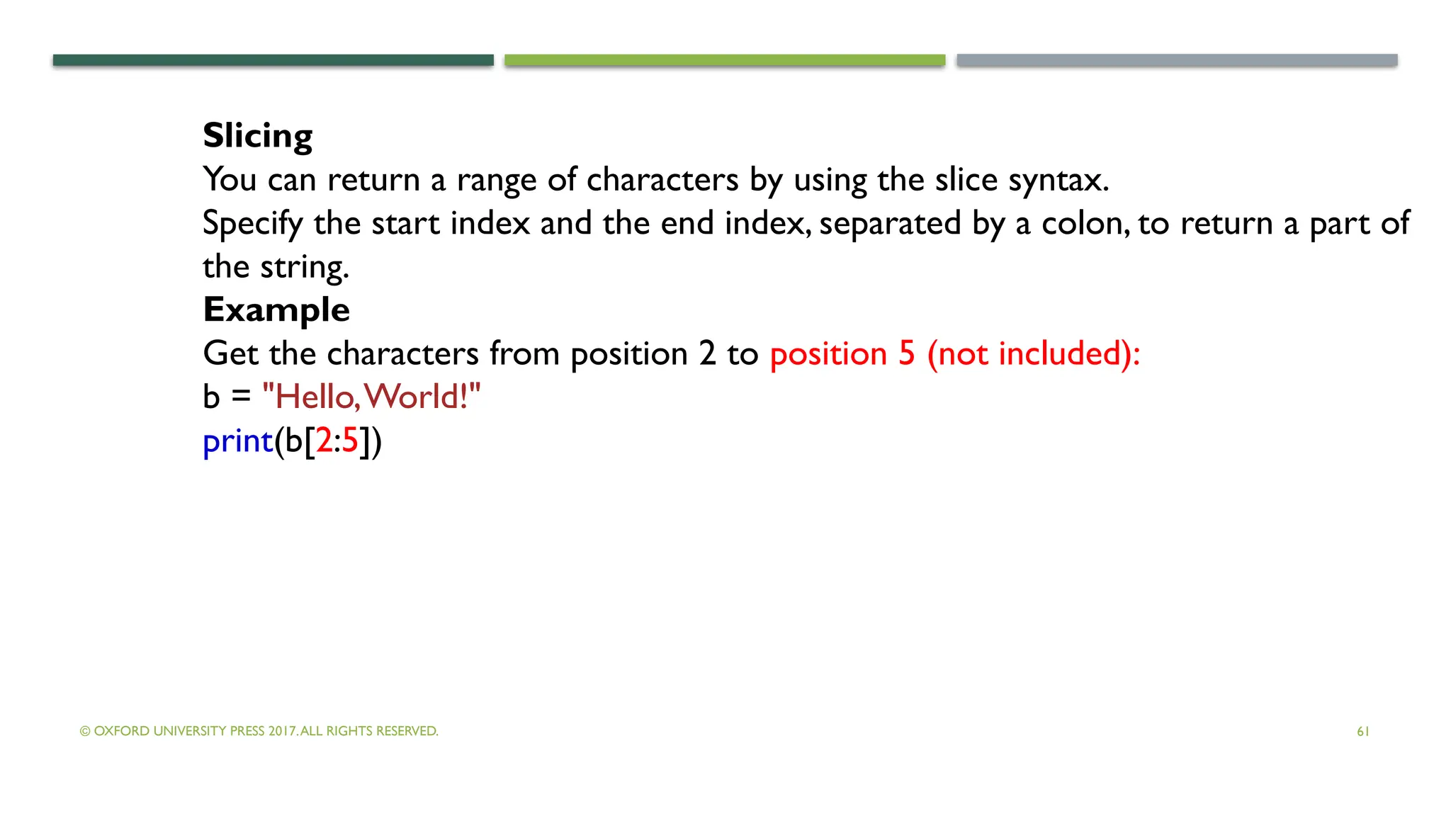 © OXFORD UNIVERSITY PRESS 2017.ALL RIGHTS RESERVED. 61
Slicing
You can return a range of characters by using the slice syntax.
Specify the start index and the end index, separated by a colon, to return a part of
the string.
Example
Get the characters from position 2 to position 5 (not included):
b = "Hello,World!"
print(b[2:5])
 