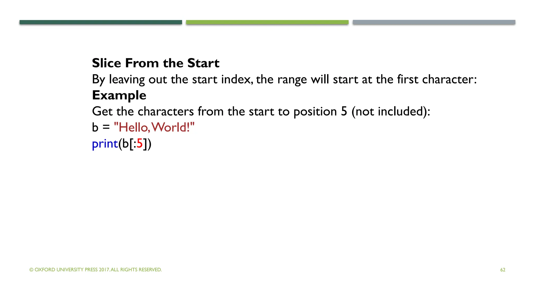 © OXFORD UNIVERSITY PRESS 2017.ALL RIGHTS RESERVED. 62
Slice From the Start
By leaving out the start index, the range will start at the first character:
Example
Get the characters from the start to position 5 (not included):
b = "Hello,World!"
print(b[:5])
 