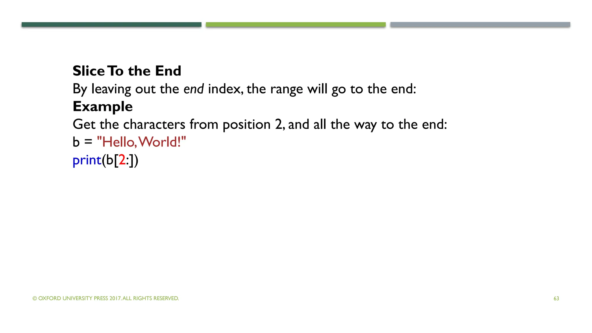 © OXFORD UNIVERSITY PRESS 2017.ALL RIGHTS RESERVED. 63
SliceTo the End
By leaving out the end index, the range will go to the end:
Example
Get the characters from position 2, and all the way to the end:
b = "Hello,World!"
print(b[2:])
 