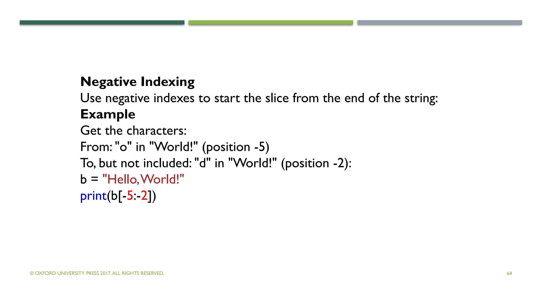 © OXFORD UNIVERSITY PRESS 2017.ALL RIGHTS RESERVED. 64
Negative Indexing
Use negative indexes to start the slice from the end of the string:
Example
Get the characters:
From: "o" in "World!" (position -5)
To, but not included: "d" in "World!" (position -2):
b = "Hello,World!"
print(b[-5:-2])
 