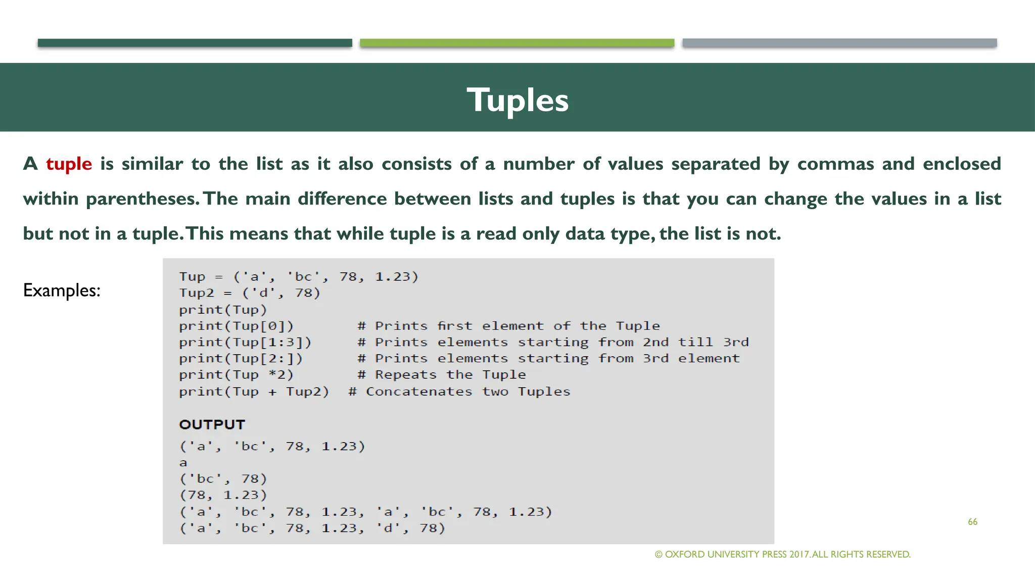 66
Tuples
© OXFORD UNIVERSITY PRESS 2017.ALL RIGHTS RESERVED.
A tuple is similar to the list as it also consists of a number of values separated by commas and enclosed
within parentheses.The main difference between lists and tuples is that you can change the values in a list
but not in a tuple.This means that while tuple is a read only data type, the list is not.
Examples:
 