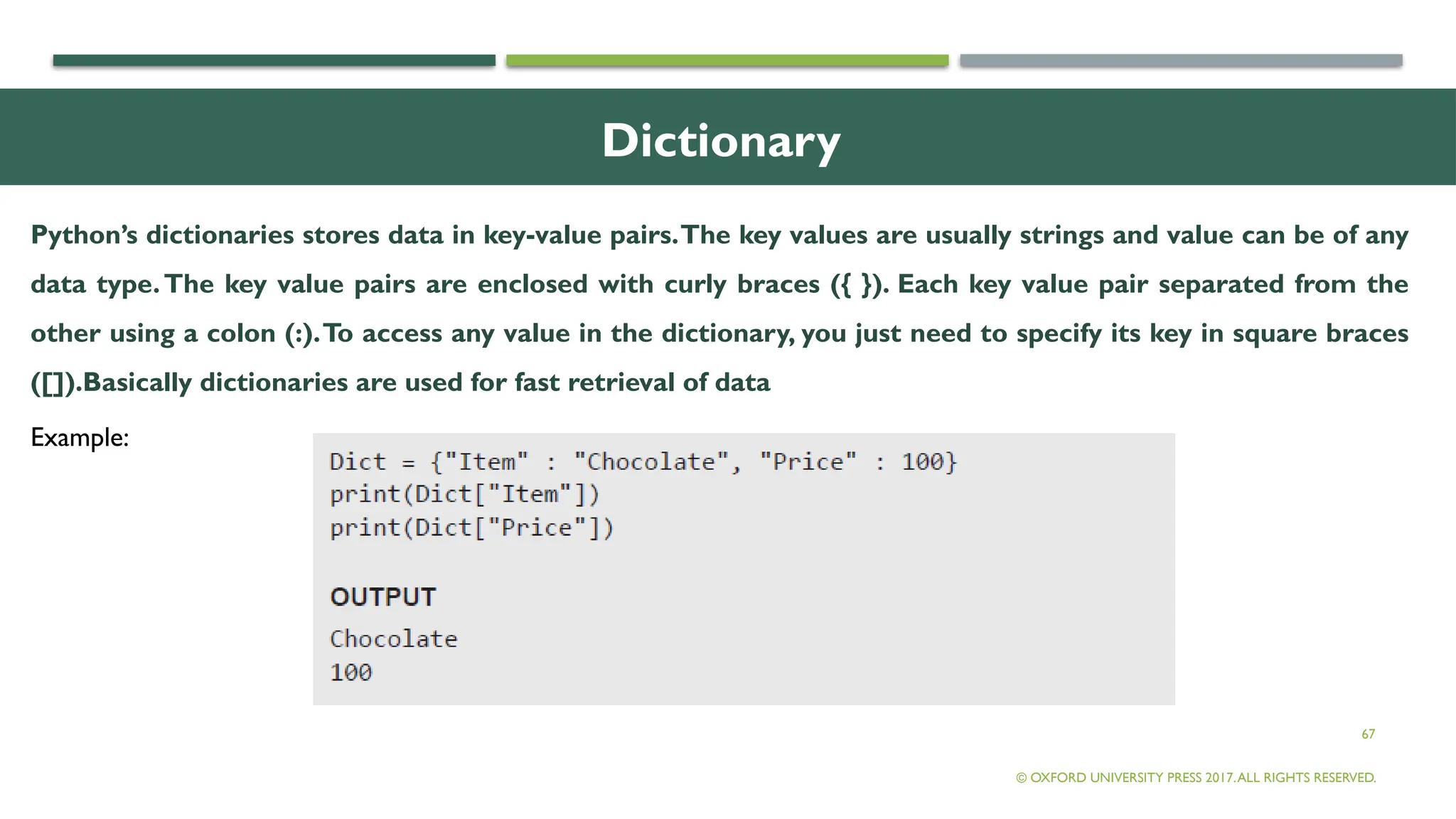 67
Dictionary
Python’s dictionaries stores data in key-value pairs.The key values are usually strings and value can be of any
data type.The key value pairs are enclosed with curly braces ({ }). Each key value pair separated from the
other using a colon (:).To access any value in the dictionary, you just need to specify its key in square braces
([]).Basically dictionaries are used for fast retrieval of data
© OXFORD UNIVERSITY PRESS 2017.ALL RIGHTS RESERVED.
Example:
 