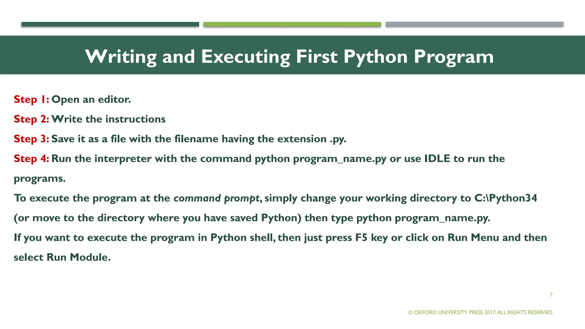 7
Writing and Executing First Python Program
Step 1: Open an editor.
Step 2: Write the instructions
Step 3: Save it as a file with the filename having the extension .py.
Step 4: Run the interpreter with the command python program_name.py or use IDLE to run the
programs.
To execute the program at the command prompt, simply change your working directory to C:Python34
(or move to the directory where you have saved Python) then type python program_name.py.
If you want to execute the program in Python shell, then just press F5 key or click on Run Menu and then
select Run Module.
© OXFORD UNIVERSITY PRESS 2017.ALL RIGHTS RESERVED.
 