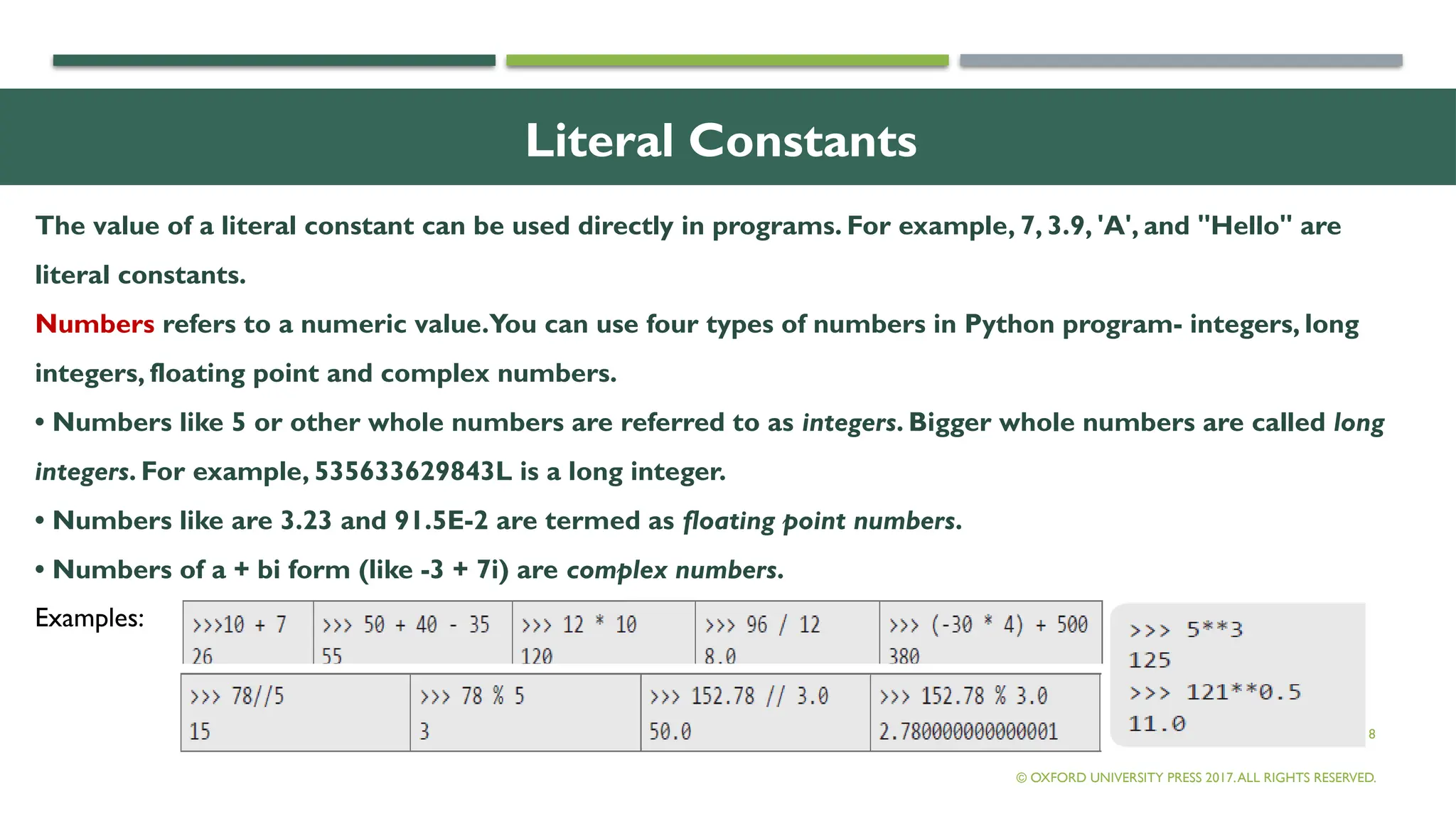 8
Literal Constants
The value of a literal constant can be used directly in programs. For example, 7, 3.9, 'A', and "Hello" are
literal constants.
Numbers refers to a numeric value.You can use four types of numbers in Python program- integers, long
integers, floating point and complex numbers.
• Numbers like 5 or other whole numbers are referred to as integers. Bigger whole numbers are called long
integers. For example, 535633629843L is a long integer.
• Numbers like are 3.23 and 91.5E-2 are termed as floating point numbers.
• Numbers of a + bi form (like -3 + 7i) are complex numbers.
© OXFORD UNIVERSITY PRESS 2017.ALL RIGHTS RESERVED.
Examples:
 