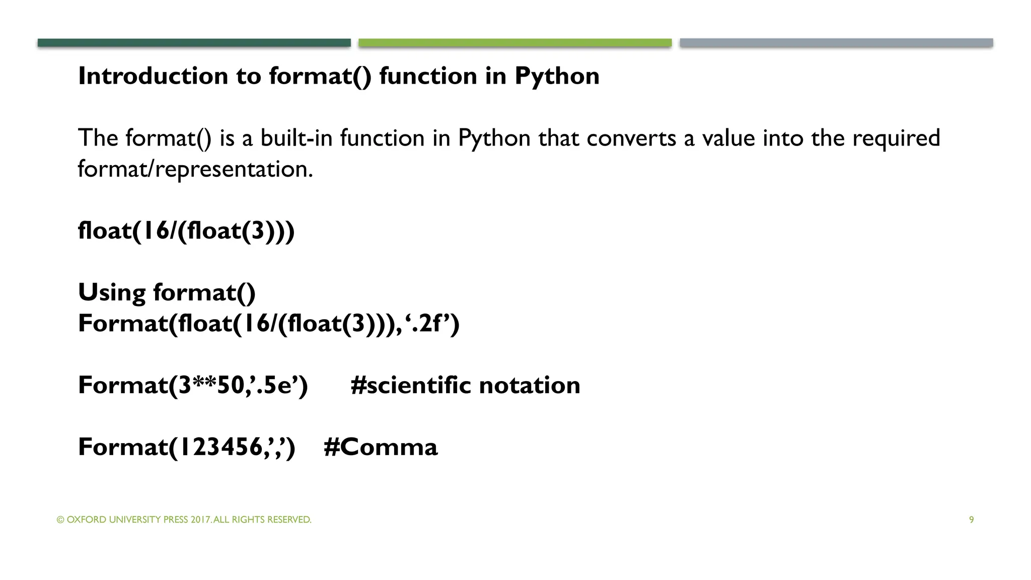 © OXFORD UNIVERSITY PRESS 2017.ALL RIGHTS RESERVED. 9
Introduction to format() function in Python
The format() is a built-in function in Python that converts a value into the required
format/representation.
float(16/(float(3)))
Using format()
Format(float(16/(float(3))),‘.2f’)
Format(3**50,’.5e’) #scientific notation
Format(123456,’,’) #Comma
 