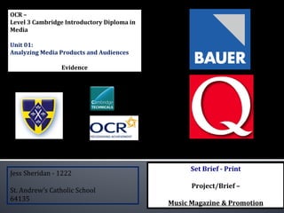 OCR –
Level 3 Cambridge Introductory Diploma in
Media
Unit 01:
Analyzing Media Products and Audiences
Evidence
Jess Sheridan - 1222
St. Andrew’s Catholic School
64135
Set Brief - Print
Project/Brief –
Music Magazine & Promotion
 