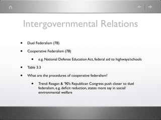 Intergovernmental Relations
•    Duel Federalism (78)

•    Cooperative Federalism (78)

       •    e.g. National Defense Education Act, federal aid to highways/schools

•    Table 3.3

•    What are the procedures of cooperative federalism?

       •    Trend: Reagan & ’90’s Republican Congress push closer to duel
            federalism, e.g. deﬁcit reduction, states more say in social/
            environmental welfare
 