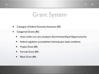 Grant System
•   Catalogue of Federal Domestic Assistance (83)

•   Categorical Grants (83)

    •   direct orders are rare, exception discrimination/Equal Opportunity Act

    •   Federal regulation accomplished indirectly, give states conditions

    •   Project Grant (84)

    •   Formula Grant (84)

    •   Block Grant (84)
 