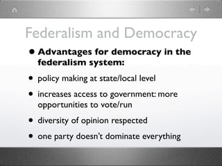 Federalism and Democracy
• Advantages for democracy in the
  federalism system:
• policy making at state/local level
• increases access to government: more
  opportunities to vote/run
• diversity of opinion respected
• one party doesn’t dominate everything
 