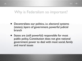 Why is Federalism so important?


•   Decentralizes our politics, i.e. electoral systems
    (states), layers of government, powerful judicial
    branch

•   States are (still powerful) responsible for most
    public policy, Constitution does not give national
    government power to deal with most social, family
    and moral issues
 