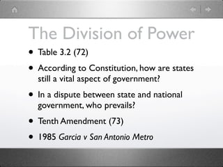 The Division of Power
• Table 3.2 (72)
• According to Constitution, how are states
  still a vital aspect of government?
• In a dispute between state and national
  government, who prevails?
• Tenth Amendment (73)
• 1985 Garcia v San Antonio Metro
 