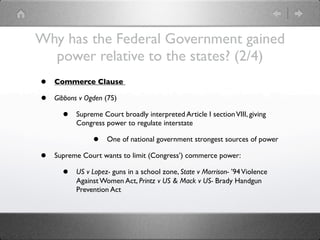 Why has the Federal Government gained
  power relative to the states? (2/4)
•   Commerce Clause

•   Gibbons v Ogden (75)

      •    Supreme Court broadly interpreted Article I section VIII, giving
           Congress power to regulate interstate

                •    One of national government strongest sources of power

•   Supreme Court wants to limit (Congress’) commerce power:

      •    US v Lopez- guns in a school zone, State v Morrison- ’94 Violence
           Against Women Act, Printz v US & Mack v US- Brady Handgun
           Prevention Act
 