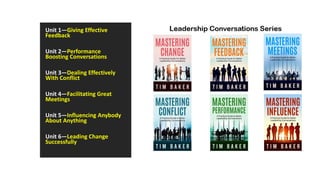 Unit 1—Giving Effective
Feedback
Unit 2—Performance
Boosting Conversations
Unit 3—Dealing Effectively
With Conflict
Unit 4—Facilitating Great
Meetings
Unit 5—Influencing Anybody
About Anything
Unit 6—Leading Change
Successfully
 