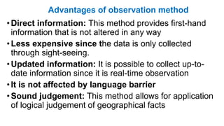 Advantages of observation method
•Direct information: This method provides first-hand
information that is not altered in any way
•Less expensive since the data is only collected
through sight-seeing.
•Updated information: It is possible to collect up-to-
date information since it is real-time observation
•It is not affected by language barrier
•Sound judgement: This method allows for application
of logical judgement of geographical facts
 