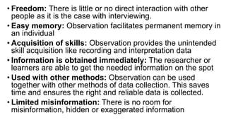 • Freedom: There is little or no direct interaction with other
people as it is the case with interviewing.
• Easy memory: Observation facilitates permanent memory in
an individual
• Acquisition of skills: Observation provides the unintended
skill acquisition like recording and interpretation data
• Information is obtained immediately: The researcher or
learners are able to get the needed information on the spot
• Used with other methods: Observation can be used
together with other methods of data collection. This saves
time and ensures the right and reliable data is collected.
• Limited misinformation: There is no room for
misinformation, hidden or exaggerated information
 