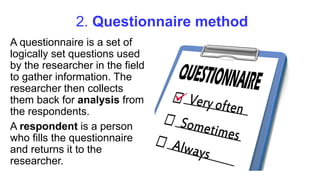 2. Questionnaire method
A questionnaire is a set of
logically set questions used
by the researcher in the field
to gather information. The
researcher then collects
them back for analysis from
the respondents.
A respondent is a person
who fills the questionnaire
and returns it to the
researcher.
 