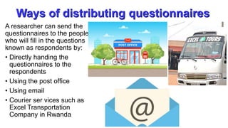 Ways of distributing questionnaires
A researcher can send the
questionnaires to the people
who will fill in the questions
known as respondents by:
• Directly handing the
questionnaires to the
respondents
• Using the post office
• Using email
• Courier ser vices such as
Excel Transportation
Company in Rwanda
 