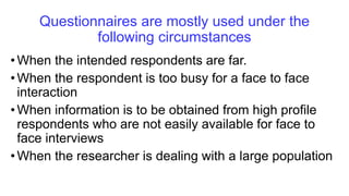 Questionnaires are mostly used under the
following circumstances
•When the intended respondents are far.
•When the respondent is too busy for a face to face
interaction
•When information is to be obtained from high profile
respondents who are not easily available for face to
face interviews
•When the researcher is dealing with a large population
 