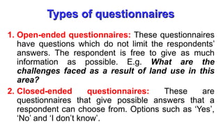 Types of questionnaires
1. Open-ended questionnaires: These questionnaires
have questions which do not limit the respondents’
answers. The respondent is free to give as much
information as possible. E.g. What are the
challenges faced as a result of land use in this
area?
2. Closed-ended questionnaires: These are
questionnaires that give possible answers that a
respondent can choose from. Options such as ‘Yes’,
‘No’ and ‘I don’t know’.
 