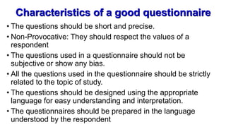 Characteristics of a good questionnaire
• The questions should be short and precise.
• Non-Provocative: They should respect the values of a
respondent
• The questions used in a questionnaire should not be
subjective or show any bias.
• All the questions used in the questionnaire should be strictly
related to the topic of study.
• The questions should be designed using the appropriate
language for easy understanding and interpretation.
• The questionnaires should be prepared in the language
understood by the respondent
 