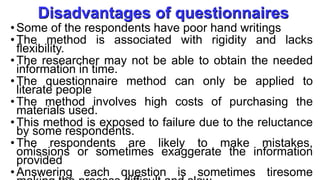 Disadvantages of questionnaires
• Some of the respondents have poor hand writings
• The method is associated with rigidity and lacks
flexibility.
• The researcher may not be able to obtain the needed
information in time.
• The questionnaire method can only be applied to
literate people
• The method involves high costs of purchasing the
materials used.
• This method is exposed to failure due to the reluctance
by some respondents.
• The respondents are likely to make mistakes,
omissions or sometimes exaggerate the information
provided
•Answering each question is sometimes tiresome
 
