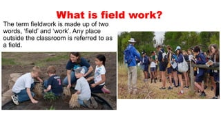What is field work?
The term fieldwork is made up of two
words, ‘field’ and ‘work’. Any place
outside the classroom is referred to as
a field.
 