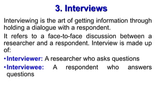 3. Interviews
Interviewing is the art of getting information through
holding a dialogue with a respondent.
It refers to a face-to-face discussion between a
researcher and a respondent. Interview is made up
of:
•Interviewer: A researcher who asks questions
•Interviewee: A respondent who answers
questions
 
