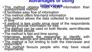 Advantages of using
interviews
•This method obtains much more information than
questionnaire method
•It facilitates easy flow of information
•This method offers first-hand information
•This method allows the data collected to be assessed
in time
•It method is less costly since most of the respondents
willingly provide information for free.
•The method can be used on both literate, semi-illiterate
and illiterate people.
•The method is fast and time saving.
•Interviews enable the researcher to identify with
individual feelings and attitudes of the interviewees
•The method is not limiting to both the interviewer and
respondent.
•The method favours people who may have visual
impairments.
 