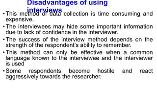 Disadvantages of using
interviews
•This method of data collection is time consuming and
expensive.
•The interviewees may hide some important information
due to lack of confidence in the interviewer.
•The success of the interview method depends on the
strength of the respondent’s ability to remember.
•This method can only be effective when a common
language known to the interviewee and the interviewer
is used
•Some respondents become hostile and react
aggressively towards the researcher.
 