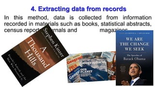 4. Extracting data from records
In this method, data is collected from information
recorded in materials such as books, statistical abstracts,
census reports, journals and magazines.
 