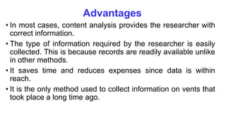 Advantages
• In most cases, content analysis provides the researcher with
correct information.
• The type of information required by the researcher is easily
collected. This is because records are readily available unlike
in other methods.
• It saves time and reduces expenses since data is within
reach.
• It is the only method used to collect information on vents that
took place a long time ago.
 
