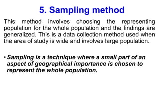 5. Sampling method
This method involves choosing the representing
population for the whole population and the findings are
generalized. This is a data collection method used when
the area of study is wide and involves large population.
•Sampling is a technique where a small part of an
aspect of geographical importance is chosen to
represent the whole population.
 