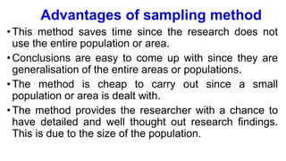 Advantages of sampling method
•This method saves time since the research does not
use the entire population or area.
•Conclusions are easy to come up with since they are
generalisation of the entire areas or populations.
•The method is cheap to carry out since a small
population or area is dealt with.
•The method provides the researcher with a chance to
have detailed and well thought out research findings.
This is due to the size of the population.
 
