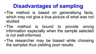 Disadvantages of sampling
•The method is based on generalising facts,
which may not give a true picture of what was not
studied.
•The method is bound to provide wrong
information especially when the sample selected
is not well-informed.
•The researcher may be biased while choosing
the samples thus yielding poor results.
 