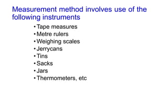 Measurement method involves use of the
following instruments
•Tape measures
•Metre rulers
•Weighing scales
•Jerrycans
•Tins
•Sacks
•Jars
•Thermometers, etc
 