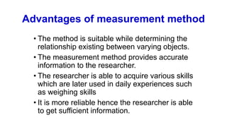 Advantages of measurement method
• The method is suitable while determining the
relationship existing between varying objects.
• The measurement method provides accurate
information to the researcher.
• The researcher is able to acquire various skills
which are later used in daily experiences such
as weighing skills
• It is more reliable hence the researcher is able
to get sufficient information.
 