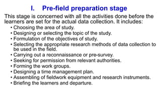 I. Pre-field preparation stage
This stage is concerned with all the activities done before the
learners are set for the actual data collection. It includes:
• Choosing the area of study.
• Designing or selecting the topic of the study.
• Formulation of the objectives of study.
• Selecting the appropriate research methods of data collection to
be used in the field.
• Carrying out a reconnaissance or pre-survey.
• Seeking for permission from relevant authorities.
• Forming the work groups.
• Designing a time management plan.
• Assembling of fieldwork equipment and research instruments.
• Briefing the learners and departure.
 