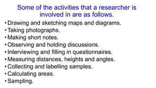 Some of the activities that a researcher is
involved in are as follows.
•Drawing and sketching maps and diagrams.
•Taking photographs.
•Making short notes.
•Observing and holding discussions.
•Interviewing and filling in questionnaires.
•Measuring distances, heights and angles.
•Collecting and labelling samples.
•Calculating areas.
•Sampling.
 