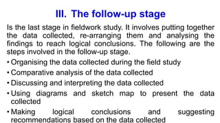III. The follow-up stage
Is the last stage in fieldwork study. It involves putting together
the data collected, re-arranging them and analysing the
findings to reach logical conclusions. The following are the
steps involved in the follow-up stage.
• Organising the data collected during the field study
• Comparative analysis of the data collected
• Discussing and interpreting the data collected
• Using diagrams and sketch map to present the data
collected
• Making logical conclusions and suggesting
recommendations based on the data collected
 