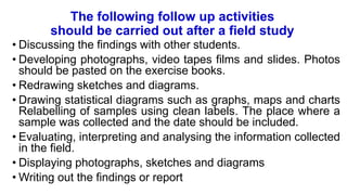 The following follow up activities
should be carried out after a field study
• Discussing the findings with other students.
• Developing photographs, video tapes films and slides. Photos
should be pasted on the exercise books.
• Redrawing sketches and diagrams.
• Drawing statistical diagrams such as graphs, maps and charts
Relabelling of samples using clean labels. The place where a
sample was collected and the date should be included.
• Evaluating, interpreting and analysing the information collected
in the field.
• Displaying photographs, sketches and diagrams
• Writing out the findings or report
 
