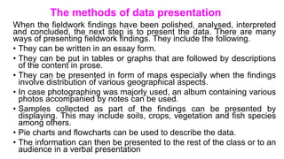 The methods of data presentation
When the fieldwork findings have been polished, analysed, interpreted
and concluded, the next step is to present the data. There are many
ways of presenting fieldwork findings. They include the following.
• They can be written in an essay form.
• They can be put in tables or graphs that are followed by descriptions
of the content in prose.
• They can be presented in form of maps especially when the findings
involve distribution of various geographical aspects.
• In case photographing was majorly used, an album containing various
photos accompanied by notes can be used.
• Samples collected as part of the findings can be presented by
displaying. This may include soils, crops, vegetation and fish species
among others.
• Pie charts and flowcharts can be used to describe the data.
• The information can then be presented to the rest of the class or to an
audience in a verbal presentation
 