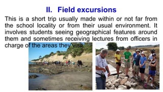 II. Field excursions
This is a short trip usually made within or not far from
the school locality or from their usual environment. It
involves students seeing geographical features around
them and sometimes receiving lectures from officers in
charge of the areas they visit.
 