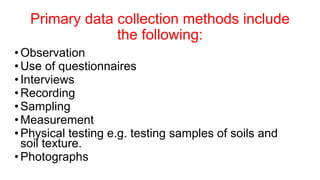 Primary data collection methods include
the following:
•Observation
•Use of questionnaires
•Interviews
•Recording
•Sampling
•Measurement
•Physical testing e.g. testing samples of soils and
soil texture.
•Photographs
 