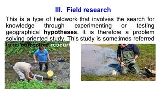 III. Field research
This is a type of fieldwork that involves the search for
knowledge through experimenting or testing
geographical hypotheses. It is therefore a problem
solving oriented study. This study is sometimes referred
to as corrective research.
 
